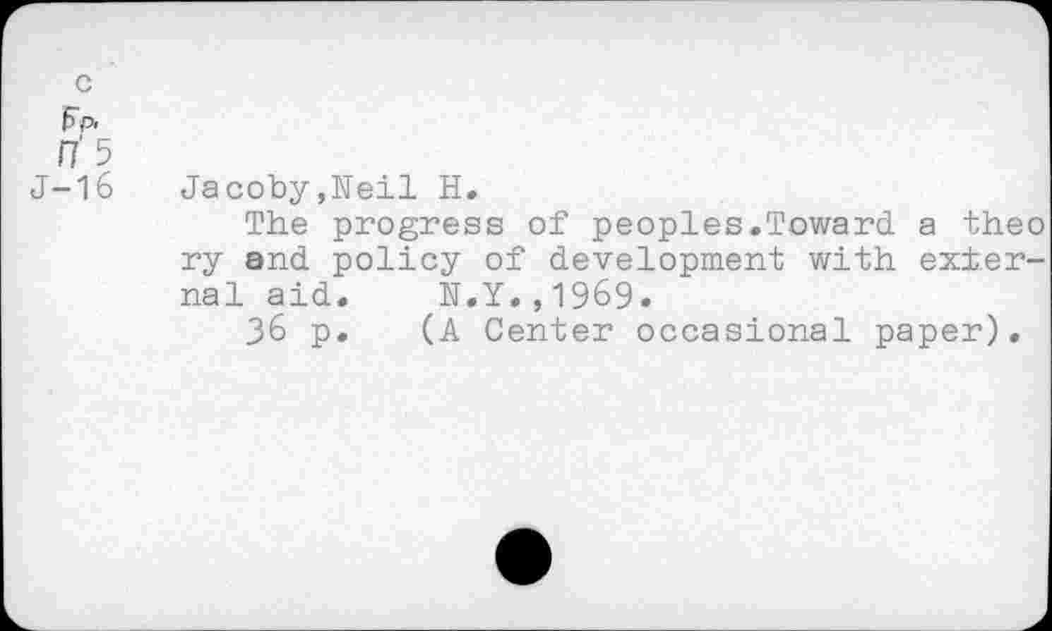 ﻿I1‘ 5
J-16 Jacoby,Neil H.
The progress of peoples.Toward a theo ry and policy of development with external aid. N.Y.,1969.
36 p. (A Center occasional paper).